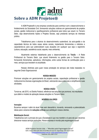 Sobre a ADM Projetos®
          A ADM Projetos® é uma empresa constituída para contribuir com o desenvolvimento e
fortalecimento da Sociedade Civil, fornecendo soluções criativas em gerenciamento de projetos
sociais, gestão institucional e aperfeiçoamento profissional para todos que atuam no Terceiro
Setor, seja desenvolvendo Ações e Projetos Sociais, seja prestando serviços de interesse
público.

           Trabalhamos para o alcance do desenvolvimento sustentável, da auto-gestão e da
capacidade técnica de todos esses atores sociais, implantando ferramentas e métodos e
capacitando-os para que potencializem suas atuações em qualquer que seja o segmento
(cultura, educação, assistência social, esporte, meio ambiente).

          Atualmente estamos trabalhando para o desenvolvimento da Teia3s – A Rede
Profissional do Terceiro Setor, que atuará fortemente na gestão para o Terceiro Setor,
fornecendo ferramentas, aplicativos, informações, entre outras formas de contribuição para o
meio, serviços que inexistem na atualidade.

         Nossas diretrizes para guiar nossa prestação de serviços são todas baseadas no
seguinte Credo Organizacional:

                                        NOSSA MISSÃO
Promover soluções em gerenciamento de projetos sociais, capacitação profissional e gestão
institucional às diversas organizações do Brasil, valorizando seus potenciais e simplificando suas
atividades.

                                          NOSSA VISÃO
Tornar-se, até 2015, no Distrito Federal, referência nas soluções que promove, nos resultados
que obtém e modelo de aplicação dessas soluções no Terceiro Setor.

                                        NOSSOS VALORES

Inovação:
Bucamos sempre ir além do atual, mas sem descartá-lo, inovando, renovando e potencializado
ideias para o alcance de soluções critivas que satisfaçam nossos clientes.

Mobilização Social:
Trabalhamos com o princípio de que a Sociedade é que nos mantém e é para ela que devemos
direcionar nossos serviços esoluções. Nossa empresa é movida pela engrenagem social!



                ADM Projetos Sociais Ltda. – “Movidos pela Engrenagem Social”
               QSB 13 AE p/ Mercado Setor B Sul Bloco B Loja 24, Taguatinga, CEP 72.015-630
                        contato@admprojetos.com.br l www.admprojetos.com.br
                                       Telefones: (61) 3967-2727
 