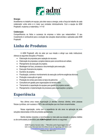 Sinergia:
Acreditamos no trabalho em equipe, pois dela nasce a sinergia, onde a força de trabalho de cada
colaborador unida entre si é maior que contadas individualmente. Com a equipe da ADM
Projetos®, mudamos a matemática, 1+1=3!

Colaboração:
Compartilhamos os feitos e sucessos da empresa a todos que nelaacreditam. O seu
investimento é combustível para a evolução das soluções desenvolvidas e aplicadas pela ADM
Projetos®.


Linha de Produtos
         A ADM Projetos®, afim de zelar por sua missão e atingir sua visão institucional,
oferece as seguintes Soluções e Produtos:
     Elaboração de propostas para captação de recursos;
     Elaboração de propostas e projetos básicos para concorrência em editais;
     Planejamento da execução de projetos;
     Modelagem de fluxo, processos e documentação para execução;
     Execução financeira de projetos;
     Escritório de projetos;
     Fiscalização, controle e monitoramento da execução conforme exigências técnicas;
     Produção e execução em geral;
     Prestação de contas para todos os tipos de patrocínio;
     Consultoria em gestão para organizações do terceiro setor.
     Treinamento e capacitação de equipes para gestão de projetos sociais;
     Planejamento e implementação de processos para organizações e projetos.


Experiência
           Nos últimos anos nossa organização já atendeu diversos clientes, entre pessoas
físicas e jurídicas, com sucesso a 100% das solicitações que nos foram encaminhadas.

         Nossa organização, conta com a experiência de oito anos na aplicação de suas
soluções relacionadas à linha de produtos apresentada.

         Dentre clientes iniciantes a reconhecidos no meio pela sua atuação e projetos inéditos
ou de continuidade já atendidos pela ADM Projetos® citamos os seguintes:

               ADM Projetos Sociais Ltda. – “Movidos pela Engrenagem Social”
               QSB 13 AE p/ Mercado Setor B Sul Bloco B Loja 24, Taguatinga, CEP 72.015-630
                        contato@admprojetos.com.br l www.admprojetos.com.br
                                       Telefones: (61) 3967-2727
 