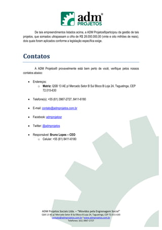 De tais empreendimentos listados acima, a ADM Projetos®participou da gestão de tais
projetos, que somados ultrapassam a cifra de R$ 28.000.000,00 (vinte e oito milhões de reais),
dois quais foram aplicados conforme a legislação específica exige.




Contatos
         A ADM Projetos® provavelmente está bem perto de você, verifique pelos nossos
contatos abaixo:

      Endereços:
          o Matriz: QSB 13 AE p/ Mercado Setor B Sul Bloco B Loja 24, Taguatinga, CEP
              72.015-630

      Telefone(s): +55 (61) 3967-2727, 8411-6180

      E-mail: contato@admprojetos.com.br

      Facebook: admprojetosr

      Twitter: @admprojetos

      Responsável: Bruno Lopes – CEO
          o Celular: +55 (61) 8411-6180




               ADM Projetos Sociais Ltda. – “Movidos pela Engrenagem Social”
               QSB 13 AE p/ Mercado Setor B Sul Bloco B Loja 24, Taguatinga, CEP 72.015-630
                        contato@admprojetos.com.br l www.admprojetos.com.br
                                       Telefones: (61) 3967-2727
 