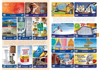 10
Cartões postais, zodíaco, folclore, times do coração,“cross promotion” para implemen-
tar negócios, campanhas de utilidade pública, anti-vandalismo, educativos e informa-
tivos, vendas de serviços e produtos Telemar, dicas de economia e uso adequado do
telefone, promoções, datas comemorativas, brasilidades, nossa gente, meio ambiente e
tantos outros temas que a Bros se envolve de corpo e alma.
Inúmeros fotógrafos, ilustradores, modelos, figurantes, fornecedores e tanta gente
mais é beneficiada com os trabalhos que a Bros desenvolve para os cartões telefôni-
cos Telemar. Muitos talentos são revelados, verdadeiras obras de arte são popula-
rizadas, muita gente se torna conhecida e é reconhecida, muitas histórias e curiosi-
dades por traz dos bastidores. Um trabalho extremamente gratificante, tanto para a
Bros, quanto para os seus colaboradores.
 
