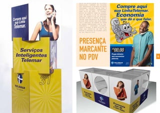 18
PRESENÇA
MARCANTE
NO PDV
Antes da privatização da telefonia
brasileira, comprar um telefone
era inacessível à maioria da nossa
população, custava muito caro e
exigia um esforço sobrenatural
para tê-lo em casa. A Telemar,
depois de cumprir todas as exigên-
cias da Anatel e de se preparar
para ser competitiva no mercado,
delegou à Bros a tarefa de desen-
volver seus materiais de merchan-
dising para vendas dos seus produ-
tos e serviços em pontos de venda
de grande proximidade com os con-
sumidores - shoppings, supermer-
cados e outros. A Bros utilizou de
toda sua espertice em PDV para
marcar a presença da Telemar junto
ao seu público alvo
 