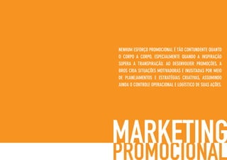 NENHUM ESFORÇO PROMOCIONAL É TÃO CONTUNDENTE QUANTO
O CORPO A CORPO, ESPECIALMENTE QUANDO A INSPIRAÇÃO
SUPERA A TRANSPIRAÇÃO. AO DESENVOLVER PROMOÇÕES, A
BROS CRIA SITUAÇÕES MOTIVADORAS E INUSITADAS POR MEIO
DE PLANEJAMENTOS E ESTRATÉGIAS CRIATIVAS, ASSUMINDO
AINDA O CONTROLE OPERACIONAL E LOGÍSTICO DE SUAS AÇÕES.
 