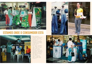 25
ESTAMOS ONDE O CONSUMIDOR ESTÁ
Nos shoppings,
promovendo degustação
de Velox. Nas ruas,
fazendo a festa para
fidelizar 31.
Nos pontos de venda,
fazendo o consumidor
experimentar o sabor
da boa cerveja
Antarctica.
Nos pontos estratégi-
cos, dando apoio às
ações “door to door”
para vendas dos
produtos Telemar.
Nos aeroportos ou em
shoppings, abordando e
envolvendo pessoas na
promoção “Vou de 31”
para ganhar viagens
pelo Brasil.
Seja em qualquer
lugar, a Bros não
mede esforços para
estar lá.
 