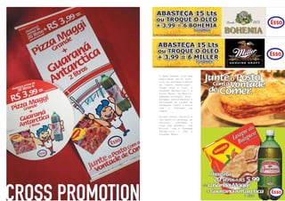 26
CROSS PROMOTION
A Bros sempre teve uma
habilidade muito espe-
cial no desenvolvimento
de “cross promotions”.
Soube unir a Esso, o
Guaraná Antarctica e a
Pizza Maggi da Nestlê,
somando esforços, mini-
mizando investimentos e
dividindo os lucros da
promoção “Junte o Posto
com a Vontade de
Comer”.
Outras vezes, repetiu a
sua receita original de
sucesso, juntando a
Esso com Bohemia, com
Miller, com o Guaraná
Antarctica e com a
Lasagna Maggi.
 