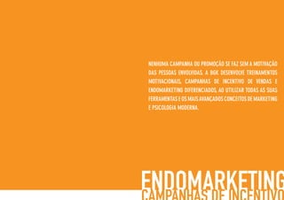 NENHUMA CAMPANHA OU PROMOÇÃO SE FAZ SEM A MOTIVAÇÃO
DAS PESSOAS ENVOLVIDAS. A BGK DESENVOLVE TREINAMENTOS
MOTIVACIONAIS, CAMPANHAS DE INCENTIVO DE VENDAS E
ENDOMARKETING DIFERENCIADOS, AO UTILIZAR TODAS AS SUAS
FERRAMENTAS E OS MAISAVANÇADOS CONCEITOS DE MARKETING
E PSICOLOGIA MODERNA.
 