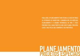 PARAABGK,OPLANEJAMENTOÉUMATÉCNICAEABASEDETODAS
AS ATIVIDADES DE MARKETING E COMUNICAÇÃO. NO MERCADO,
PLANEJAMENTO É O GRANDE DIFERENCIAL DA BGK: É FÁCIL
PERCEBER ESSA CARACTERÍSTICA NOS SEUS PLANOS, PROJETOS,
CASES E NAS PEÇAS QUE COMPÕEM O SEU PORTIFÓLIO.
 
