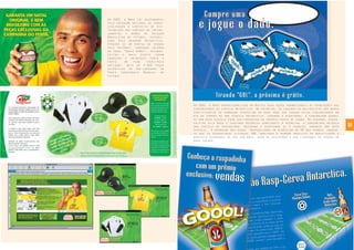 38
Em 2001, a Bros operacionalizou em Recife duas ações promocionais de premiações aos
consumidores de cerveja Antarctica. Na primeira, os garçons ou balconistas dos bares
participantes da promoção ofereciam um dado para ser jogado pelos consumidores no
ato de compra de uma cerveja Antarctica. Jogando e acertando, o consumidor ganha-
va uma nova cerveja para ser consumida no próprio ponto de venda. Na segunda, desen-
volvida pela Bros e seguindo mecânica semelhante à primeira, o consumidor recebia
uma cartela de raspadinha. Raspando e acertando as 3 chances, ganhava uma nova
cerveja. A promoção dos dados proporcionou um acréscimo de 6% nas vendas, enquan-
to que as raspadinhas alcançou 18%, mantendo a margem prevista de bonificação e
absoluta segurança no seu controle, além de recuperar a sua liderança de vendas na
área focada.
Em 2002, a Bros foi responsável
pela operação nacional de comer-
cialização e logística de dis-
tribuição das camisas de treino,
jaquetas e bonés da Seleção
Brasileira de Futebol, patroci-
nada pelo Guaraná Antarctica.
Através de um portal de vendas
pela Internet, campanha interna
no canal “Gente AmBev”, telemar-
keting e mala direta foram
vendidas e entregues porta a
porta, em todo território
nacional, mais de 3.000 peças
autênticas da pré-campanha do
Penta Campeonato Mundial de
Futebol.
 