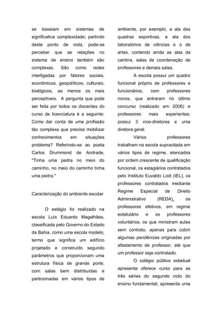 se    baseiam           em     sistemas       de    ambiente, por exemplo, a ala das
significativa complexidade; partindo                quadras       esportivas,    a    ala     dos
deste     ponto         de    vista,    pode-se     laboratórios de ciências e o de
perceber      que        as       relações    no    artes, contendo ainda as alas da
sistema de ensino também são                        cantina, salas de coordenação de
complexas.          São        como         redes   professores e demais salas.
interligadas       por       fatores    sociais,             A escola possui um quadro
econômicos, geopolíticos, culturais,                funcional próprio de professores e
biológicos,        ao    menos         os    mais   funcionários,         com    professores
perceptíveis. A pergunta que pode                   novos, que entraram no último
ser feita por todos os discentes do                 concurso (realizado em 2006) e
curso de licenciatura é a seguinte:                 professores           mais   experientes;
Como dar conta de uma profissão                     possui    3     vice-diretores     e     uma
tão complexa que precisa mobilizar                  diretora geral.
conhecimentos                em        situações             Vários              professores
problema? Referindo-se ao poeta                     trabalham na escola supracitada em
Carlos     Drummond            de      Andrade,     vários tipos de regime, elencados
"Tinha uma pedra no meio do                         por ordem crescente de qualificação
caminho, no meio do caminho tinha                   funcional, os estagiários contratados
uma pedra."                                         pelo Instituto Euvaldo Lodi (IEL), os
                                                    professores contratados mediante
                                                    Regime        Especial       de        Direito
Caracterização do ambiente escolar
                                                    Administrativo           (REDA),           os
                                                    professores efetivos, em regime
         O estágio foi realizado na
                                                    estatutário       e     os   professores
escola Luís Eduardo Magalhães,
                                                    voluntários, os que ministram aulas
classificada pelo Governo do Estado
                                                    sem contrato, apenas para cobrir
da Bahia, como uma escola modelo,
                                                    algumas pendências originadas por
termo que significa um edifício
                                                    afastamento de professor, até que
projetado      e    construído         segundo
                                                    um professor seja contratado.
parâmetros que proporcionam uma
                                                             O colégio público estadual
estrutura física de grande porte,
                                                    apresenta oferece curso para as
com      salas      bem       distribuídas     e
                                                    três séries do segundo ciclo do
particionadas em vários tipos de
                                                    ensino fundamental; apresenta uma
 