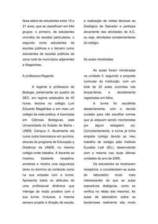 faixa etária de estudantes entre 15 e       a realização de visitas técnicas ao
21 anos, que se classificam em três         Zoológico de Salvador e participa
grupos: o primeiro, de estudantes           ativamente das atividades de A.C,
oriundos de escolas particulares, o         ou seja, atividades complementares
segundo      como       estudantes    de    do colégio.
escolas públicas e o terceiro como
estudantes de escolas públicas da
zona rural de municípios adjacentes         As aulas ministradas
a Alagoinhas.
                                                    As aulas foram ministradas
A professora Regente                        na unidade II, seguindo a proposta
                                            curricular da instituição, com um
         A regente é professora de          total de 20 aulas ocorridas nas
Biologia, pertencente ao quadro da          terças-feiras         e           devidamente
SEC, em regime estatutário de 40            registradas em folha.
horas,     leciona   no    colégio   Luís           A     turma         foi        escolhida
Eduardo Magalhães e em mais um              aleatoriamente,        com         o     devido
colégio da rede pública, é licenciada       cuidado para não escolher turmas
em       Ciências    Biológicas,     pela   que já estavam sendo monitoradas
Universidade do Estado da Bahia -           por      algum            estagiário         (a).
UNEB, Campus II. Atualmente ela             Coincidentemente, a turma já tinha
cursa outra licenciatura em química,        empatia comigo devido ao meu
através do programa de Educação a           trabalho de estágio pelo Instituto
Distância da UNEB, no mesmo                 Euvaldo Lodi (IEL), desenvolvido
colégio onde trabalha. A docente se         com a mesma nas duas últimas
mostrou        bastante        receptiva,   unidades do ano de 2009.
amistosa e mostra uma segurança                     Os estudantes se mostraram
tanto no domínio do conteúdo como           receptivos, e consideraram as aulas
na sua empatia com a turma.                 de      laboratório          muito          mais
Apresenta todos os atributos de             interessantes     do       que      as    aulas
uma      profissional     dinâmica   que    expositivas     dialógicas,         como      se
interage de modo proativo com a             verifica no relato dos mesmos. As
sua turma. Inclusive, a mesma               aulas    de     laboratório         sobre     as
sempre propõe à direção da escola,          bacterioses realmente são muito
 