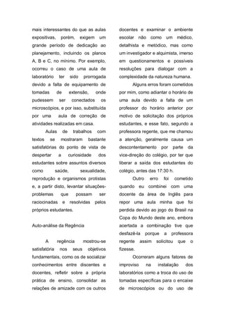 mais interessantes do que as aulas                  docentes e examinar o ambiente
expositivas,        porém,         exigem     um    escolar    não   como     um médico,
grande período de dedicação ao                      detalhista e metódico, mas como
planejamento, incluindo os planos                   um investigador e alquimista, imerso
A, B e C, no mínimo. Por exemplo,                   em questionamentos e possíveis
ocorreu o caso de uma aula de                       resoluções para dialogar com a
laboratório        ter      sido     prorrogada     complexidade da natureza humana.
devido a falta de equipamento de                          Alguns erros foram cometidos
tomadas           de        extensão,       onde    por mim, como adiantar o horário de
pudessem           ser       conectados       os    uma aula devido a falta de um
microscópios, e por isso, substituída               professor do horário anterior por
por uma            aula de correção de              motivo de solicitação dos próprios
atividades realizadas em casa.                      estudantes, e esse fato, segundo a
         Aulas         de     trabalhos      com    professora regente, que me chamou
textos       se     mostraram          bastante     a atenção, geralmente causa um
satisfatórias do ponto de vista de                  descontentamento        por    parte   da
despertar          a        curiosidade      dos    vice-direção do colégio, por ter que
estudantes sobre assuntos diversos                  liberar a saída dos estudantes do
como              saúde,           sexualidade,     colégio, antes das 17:30 h.
reprodução e organismos protistas                         Outro      erro    foi    cometido
e, a partir disto, levantar situações-              quando eu combinei com uma
problemas           que        possam         ser   docente da área de Inglês para
raciocinadas           e    resolvidas      pelos   repor uma aula minha que foi
próprios estudantes.                                perdida devido ao jogo do Brasil na
                                                    Copa do Mundo deste ano, embora
Auto-análise da Regência                            acertada a combinação tive que
                                                    desfazê-la    porque     a     professora
         A        regência           mostrou-se     regente     assim   solicitou    que    o
satisfatória        nos       seus     objetivos    fizesse.
fundamentais, como os de socializar                       Ocorreram alguns fatores de
conhecimentos entre discentes e                     improviso     na    instalação         dos
docentes, refletir sobre a própria                  laboratórios como a troca do uso de
prática de ensino, consolidar as                    tomadas específicas para o encaixe
relações de amizade com os outros                   de microscópios ou do uso de
 