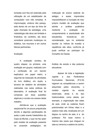 tomadas com fios em extensão pela          instituição de ensino cedente do
utilização de um estabilizador de          estágio,      e        esses         imprevistos
computador com três tomadas. A             impossibilitaram a inovação do meu
improvisação, embora não pareça,           próprio modelo de avaliação que
está dentro de um tipo de linha de         admite       a         análise        qualitativa
ação chamada de estratégia, uma            mediante           a       avaliação            do
metodologia não deve ser limitada e        comportamento e assiduidade dos
finalística, do contrário, ela deve        estudantes;             levando-se             em
considerar possíveis mudanças na           consideração,           que    no      ambiente
didática, nos recursos e em outros         escolar os índices de evasão e
fatores pertinentes.                       repetência são altos, conforme já
                                           pude      verificar      ao    participar       do
Avaliação                                  Conselho de Classe.


      A       avaliação   constou     de
quatro etapas: na primeira, uma            Análise da escola e das posturas
avaliação em grupos, realizada com         educativas
a    confecção       de   um    banner
                                                  Apesar de toda a legislação
explicativo    em    papel   metro;   a
                                           vigente       e         dos          Parâmetros
segunda da resolução de atividades
                                           Curriculares           Nacionais        (P.C.N)
do livro didático, em dupla; a
                                           regerem as competências a serem
terceira de relatório de atividades
                                           adquiridas        pelos        discentes,        o
realizadas nas aulas práticas de
                                           modelo        vigente            na         escola
laboratório. A avaliação final foi
                                           observada,         ainda         é     do      tipo
composta       por    doze     questões
                                           tradicionalista, como atesta, por
objetivas e consta nos anexos deste
                                           exemplo, a organização das salas
trabalho.
                                           de aula, onde as cadeiras ficam
      Admite-se que a avaliação
                                           posicionadas em linhas retas e a
seqüencial foi um pouco prejudicada
                                           cadeira mais alta, localizada em um
devido a algumas paralisações de
                                           degrau no centro da sala, é a do
aulas e pelo evento futebolístico da
                                           professor.        Por     esse        motivo     a
Copa do Mundo, o que me fez optar
                                           maioria das vezes que cheguei na
pelo modelo de avaliação presente
                                           sala eu removia a cadeira do centro,
na    proposta       pedagógica       da
 