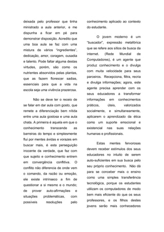 deixada pelo professor que tinha               conhecimento aplicado ao contexto
ministrado a aula anterior, e me               do estudante.
dispunha    a    ficar    em   pé       para
                                                      O jovem moderno é um
demonstrar disposição. Acredito que
                                               “buscador”, expressão metafórica
uma boa aula se faz com uma
                                               que se refere aos sítios de busca da
mistura de vários “ingredientes”,
                                               internet.     (Rede       Mundial       de
dedicação, amor, coragem, ousadia
                                               Computadores), é um agente que
e talento. Pode faltar alguma destas
                                               produz conhecimento e o divulga
virtudes,   porém,       são   como      os
                                               com muita velocidade para seus
nutrientes absorvidos pelas plantas,
                                               parceiros. Recepciona, filtra, recria
que as fazem florescer sadias,
                                               e divulga informações; agora, este
essenciais para que a vida na
                                               agente precisa aprender com os
escola seja uma vivência prazerosa.
                                               seus   educadores        a      transformar
      Não se deve ter o receio de              informações      em      conhecimentos
se falar em dar aula com gosto, que            práticos,       úteis,          valorizados
remete a diferenciação bem nítida              socialmente,    e     simultaneamente,
entre uma aula gostosa e uma aula              aplicarem o aprendizado da ética
chata. A primeira é aquela em que o            como    um suporte emocional e
conhecimento         transcende          as    existencial    nas       suas     relações
barreiras do tempo e simplesmente              humanas e profissionais.
flui por mentes ávidas e vorazes em
                                                      Estas     mentes         fervorosas
buscar mais, é esta perseguição
                                               devem receber estímulos dos seus
inocente da verdade, que faz com
                                               educadores no intuito de serem
que sujeito e conhecimento entrem
                                               auto-suficientes em sua busca pelo
em    convergência        conflitiva.     O
                                               seu próprio conhecimento. Não dá
conflito não diferencia de onde vem
                                               para se conceber mais o ensino
o comando, da razão ou emoção,
                                               como uma simples transferência
ele existe intrínseco a          fim de
                                               tecnológica, porque os estudantes
questionar a si mesmo e o mundo;
                                               utilizam os computadores de modo
de    prover      auto-afirmações         e
                                               bem mais eficiente do que os seus
situações       problemáticas,          com
                                               professores, e os filhos destes
possíveis        resoluções             pelo
                                               jovens serão mais conhecedores
 