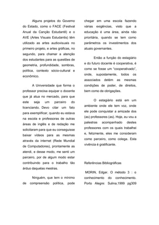 Alguns projetos do Governo       chegar em uma escola fazendo
do Estado, como o FACE (Festival         várias    exigências,   visto     que   a
Anual da Canção Estudantil) e o          educação é uma área, ainda não
AVE (Artes Visuais Estudantis) têm       prioritária, quando se tem como
utilizado as artes audiovisuais no       parâmetros os investimentos dos
primeiro projeto, e artes gráficas, no   atuais governantes.
segundo, para chamar a atenção
                                                  Então a função do estagiário
dos estudantes para as questões de
                                         e do futuro docente é cooperativa, é
geometria, profundidade, sombras,
                                         como se fosse um “cooperativado”,
política, contexto sócio-cultural e
                                         onde,     supostamente,         todos   os
econômico.
                                         associados     detém       as    mesmas
        A Universidade que forma o       condições de poder, de direitos,
professor precisa equipar o docente      bem como de obrigações.
que já atua no mercado, para que
                                                  O estagiário está em um
este     seja   um     parceiro     do
                                         ambiente onde ele tem voz, onde
licenciando. Devo    citar   um fato
                                         ele pode conquistar a amizade dos
para exemplificar, quando eu estava
                                         (as) professores (as). Hoje, eu vou a
na escola e professoras de outras
                                         palestras     acompanhado          destes
áreas de inglês e de redação me
                                         professores com os quais trabalhei
solicitaram para que eu conseguisse
                                         e, felizmente, eles me consideram
baixar vídeos para as mesmas
                                         como parceiro, como colega. Esta
através da internet (Rede Mundial
                                         vivência é gratificante.
de Computadores), prontamente as
atendi, e desse modo, me senti um
parceiro, por de algum modo estar
contribuindo para o trabalho tão         Referências Bibliográficas
árduo daquelas mestras.
                                         MORIN, Edgar. O método 3 : o
        Ninguém, que tem o mínimo        conhecimento      do    conhecimento.
de     compreensão    política,   pode   Porto Alegre: Sulina,1999 pg309
 