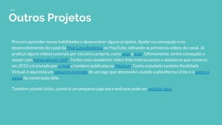 Outros Projetos
Procuro aprender novas habilidades e desenvolver alguns projetos. Ajudei na concepção e no
desenvolvimento do canal da Max Casa Botânica no YouTube, editando os primeiros vídeos do canal. Já
produzi alguns vídeos tutoriais por iniciativa própria, como esse e esse. Ultimamente, tenho começado a
mexer com fotografia em 360º. Tenho uma newsletter sobre links interessantes e aleatórios que comecei
em 2015 e é enviada por e-mail e também publicada no Medium. Tenho estudado também Realidade
Virtual, e aqui está um pequeno exemplo de um jogo que desenvolvi usando a plataforma Unity e o passo a
passo da construção dele.
Também usando Unity, construí um pequeno jogo para web que pode ser testado aqui.
 