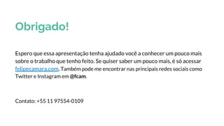 Obrigado!
Espero que essa apresentação tenha ajudado você a conhecer um pouco mais
sobre o trabalho que tenho feito. Se quiser saber um pouco mais, é só acessar
felipecamara.com. Também pode me encontrar nas principais redes sociais como
Twitter e Instagram em @fcam.
Contato: +55 11 97554-0109
 