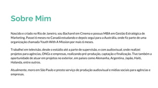 Sobre Mim
Nascido e criado no Rio de Janeiro, sou Bacharel em Cinema e possuo MBA em Gestão Estratégica de
Marketing. Passei 6 meses no Canadá estudando e depois segui para a Austrália, onde fiz parte de uma
organização chamada Youth With A Mission por mais 6 meses.
Trabalhei em televisão, desde o estúdio até a parte de supervisão, e com audiovisual, onde realizei
projetos para agências, ONGs e empresas, realizando pré-produção, captação e finalização. Tive também a
oportunidade de atuar em projetos no exterior, em países como Alemanha, Argentina, Japão, Haiti,
Holanda, entre outros.
Atualmente, moro em São Paulo e presto serviço de produção audiovisual e mídias sociais para agências e
empresas.
 