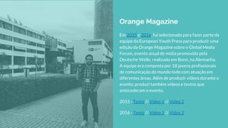 Em 2015 e 2016, fui selecionado para fazer parte da
equipe da European Youth Press para produzir uma
edição da Orange Magazine sobre o Global Media
Forum, evento anual de mídia promovido pela
Deutsche Welle, realizado em Bonn, na Alemanha.
A equipe era composta por 18 jovens profissionais
de comunicação do mundo todo com atuação em
diferentes áreas. Além de produzir vídeos durante o
evento, produzi também vídeos e textos que
antecederam o evento.
2015 - Texto // Video 1 // Video 2
2016 - Texto // Video 1 // Video 2
Orange Magazine
 