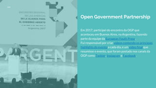 Open Government Partnership
Em 2017, participei do encontro da OGP que
aconteceu em Buenos Aires, na Argentina, fazendo
parte da equipe da European Youth Press.
Fui responsável por criar vídeos contendo os principais
highlights do evento a cada dia, e um vídeo final que
resumisse o evento, que foram postado nos canais da
OGP como Twitter, Instagram e Facebook.
 
