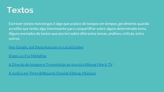 Textos
Escrever textos mais longos é algo que pratico de tempos em tempos, geralmente quando
acredito que tenho algo interessante para compartilhar sobre algum determinado tema.
Alguns exemplos de textos que escrevi sobre diferentes temas, análises, críticas, entre
outros:
Hey Google, put these features on Local Guides
Snaps, Lo-Fi e Medalhas
A Direção de Imagem e Transmissão ao vivo da Hillsong Film & TV
A Justiça em Three Billboards Outside Ebbing, Missouri
 