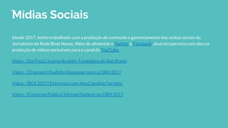 Mídias Sociais
Desde 2017, tenho trabalhado com a produção de conteúdo e gerenciamento das mídias sociais do
Jornalismo da Rede Boas Novas. Além de alimentar o Twitter e Facebook, atuo em parceria com eles na
produção de vídeos exclusivos para o canal do YouTube.
Video - [Em Foco] Joanna Ibrahim, Fundadora do Bab Sharki
Video - [Chamada] Paulinho Degaspari para o CBM 2017
Video - [BGS 2017] Entrevista com Ana Carolina Torretta
Video - [Conversa Pública] Michael Goheen no CBM 2017
 