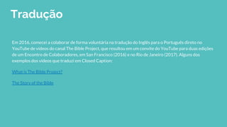 Tradução
Em 2016, comecei a colaborar de forma voluntária na tradução do Inglês para o Português direto no
YouTube de vídeos do canal The Bible Project, que resultou em um convite do YouTube para duas edições
de um Encontro de Colaboradores, em San Francisco (2016) e no Rio de Janeiro (2017). Alguns dos
exemplos dos vídeos que traduzi em Closed Caption:
What is The Bible Project?
The Story of the Bible
 