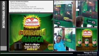 Agência: ACORDE MULTIMIDIA

INTERATIVIDADE/DESIGN   Cidade: Belo Horizonte-MG
                        Cliente: GUARANÁ ANTARTICA
                        Tipo: Aplicativo TOUCH 1024x768 - FLASH APP.
                        DESIGN GRÁFICO + FUNCIONALIDADES + IMPLEMENTAÇÃO.

                        AÇÃO: SLEEP WALKERS - PLANETA MÁGICA PRACA JK - BH.




                                                                                       Thiago S Costa
                                                                              VIMEO.COM/MIDIATHIAGO/VIDEOS
 