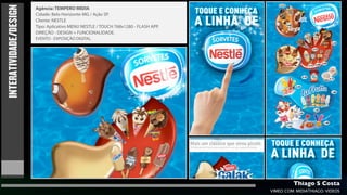 INTERATIVIDADE/DESIGN
                        Agência: TEMPERO MIDIA
                        Cidade: Belo Horizonte-MG / Ação SP.
                        Cliente: NESTLE
                        Tipo: Aplicativo MENU NESTLE / TOUCH 768x1280 - FLASH APP.
                        DIREÇÃO - DESIGN + FUNCIONALIDADE.
                        EVENTO - EXPOSIÇÃO DIGITAL.




                                                                                              Thiago S Costa
                                                                                     VIMEO.COM/MIDIATHIAGO/VIDEOS
 
