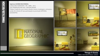 VINHETA3D/DESIGN   Agência: ACORDE MULTIMIDIA.
                   Cidade: BELO HORIZONTE - MG - ABRIL - 2012.
                   Tipo: PROMOÇÃO NAT GEO - MOTION DESIGN
                   Projeto: Criação de cena, roteiro, direção, camera, modelagem, animação e
                   render 3D, vinheta 20” para participação na promoção NATIONAL
                   GEOGRAPHIC




                                                                                                        Thiago S Costa
                                                                                               VIMEO.COM/MIDIATHIAGO/VIDEOS
 