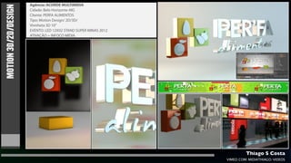 Agência: ACORDE MULTIMIDIA
MOTION 3D/2D/DESIGN   Cidade: Belo Horizonte-MG
                      Cliente: PERFA ALIMENTOS
                      Tipo: Motion Design/ 2D/3D/
                      Vinnheta 3D 10”
                      EVENTO: LED 12X02 STAND SUPER MINAS 2012
                      ATIVAÇÃO = INFOCO MÍDIA.




                                                                          Thiago S Costa
                                                                 VIMEO.COM/MIDIATHIAGO/VIDEOS
 