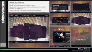GRÁFICO/WEBDESIGN
                    Agência: TEMPERO MIDIA
                    Cidade: Belo Horizonte-MG
                    Cliente: LETS BURN/ ENERGÉTICO BURN / FEMSA.
                    Tipo: DESIGN WEBSITE TEMPERO MIDIA + DESIGN E IMPLEMENTAÇÃO
                    HOTSITE LETS BURN 2011
                    Projeto: Direção de arte, Design, implementação, usabilidade.




                                                                                             Thiago S Costa
                                                                                    VIMEO.COM/MIDIATHIAGO/VIDEOS
 