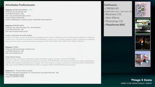 Atividades Profissionais:                                                                                                     Sotfwares:
Empresa: ACORDE MULTIMIDIA - ATUAL
                                                                                                                              • CINEMA 4D
Endereço: Rua São Romão 258                                                                                                   (CURSO DRC 2012 / São Paulo-SP)
Local: Belo Horizonte - MG
Site: www.acordemultimidia.com.br |
                                                                                                                              • Illustrator CS5
Cargo: Produtor Multimidia.                                                                                                   • After Eﬀects
Resumo: Elaboração e criação de peças multimidia como freelancer
                                                                                                                              • Photoshop CS5
Empresa: TEMPERO MIDIA                                                                                                        • Plataforma MAC
Endereço: Rua. Alipio de melo, 370 - Jd, Montanhes
Local: Belo Horizonte - MG
Site: www.temperomidia.com.br

Cargo: Coordenador de mídias digitais
Resumo: Convidado a partir da avaliação do portifólio, pude assumir a direção de arte e coordenação da equipe de criação de
acordo com o crescimento da empresa, tendo ﬂexibilidade e contato com os clientes, podendo sugerir campanhas e estratégias
para os mesmos. Alguns principais clientes da empresa. COCA COLA FEMSA, P&G, SOUZA CRUZ, NESTLE, ABSOLUT.


Empresa: JCHEBLY.
Endereço: Alameda do Inga 16, Nova Lima
Local: Belo Horizonte - MG
Site: www.jchebly.com.br

Cargo: Motion Design.
Resumo: Design e animações publicitarias a partir de Objetos gráﬁcos vetoriais, vinhetas 2D/3D/WEB/
Empresa o qual tive a oportunidade de participar da equipe JCD3 INOVAÇÃO como primeiro membro da criação, aprendendo e
criando vários projetos multimidia junto a equipe, entre esses projetos o Layout e animação do aplicativo TOUCH CLARO MUSIC
LAB, o que rendeu PRÊMIO POPAIO BRASIL OURO na categoria melhor INTERATIVIDADE para empresa.


Empresa: RCJ - Revista Ciência Jurídica
Endereço: Rua Santa Augustinha 74 - Funcionários Local: Belo Horizonte - MG
Site: www.revistarjc.com.br
Cargo: CSS DESIGN / HTML

                                                                                                                                                            Thiago S Costa
                                                                                                                                                VIMEO.COM/MIDIATHIAGO/VIDEOS
 