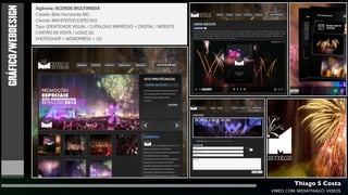 GRÁFICO/WEBDESIGN
                    Agência: ACORDE MULTIMIDIA
                    Cidade: Belo Horizonte-MG
                    Cliente: MM EFEITOS ESPECIAIS
                    Tipo: IDENTIDADE VISUAL / CATALOGO IMPRESSO + DIGITAL / WEBSITE
                    CARTÃO DE VISITA / LOGO 3D.
                    PHOTOSHOP + WORDPRESS + 3D.




                                                                                               Thiago S Costa
                                                                                      VIMEO.COM/MIDIATHIAGO/VIDEOS
 