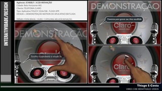 Agência: JCHEBLY / JC3D INOVAÇÃO

INTERATIVIDADE/DESIGN   Cidade: Belo Horizonte-MG
                        Cliente: TELEFONIA CLARO
                        Tipo: Aplicativo TOUCH 1024x768 - FLASH APP.
                        DESIGN + DEMONSTRAÇÃO MOTION DO APLICATIVO EM FLASH.

                        PRÊMIO: POPAI BRASIL / OURO / CATEGORIA MELHOR INOVAÇÃO.




                                                                                            Thiago S Costa
                                                                                   VIMEO.COM/MIDIATHIAGO/VIDEOS
 