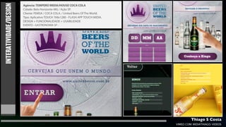 INTERATIVIDADE/DESIGN
                        Agência: TEMPERO MIDIA/HOUSE COCA COLA
                        Cidade: Belo Horizonte-MG / Ação SP.
                        Cliente: FEMSA / COCA COLA. / United Beers Of The World.
                        Tipo: Aplicativo TOUCH 768x1280 - FLASH APP TOUCH MIDIA.
                        DESIGN + FUNCIONALIDADE + USABILIDADE
                        EVENTO - GASTRONOMIA SP -




                                                                                            Thiago S Costa
                                                                                   VIMEO.COM/MIDIATHIAGO/VIDEOS
 