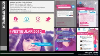 INTERATIVIDADE/DESIGN
                        Agência: NEW 360 / TEMPERO MIDIA
                        Cidade: Belo Horizonte-MG / Ação SP.
                        Cliente: FACULDADE FUMEC / NEW 360/ .
                        Tipo: Aplicativo TOUCH 768x1280 - FLASH APP TOUCH MIDIA.
                        DESIGN /AGENCIA NEW360
                        EVENTO - FEIRA DO LIVRO EXPO MINAS.




                                                                                            Thiago S Costa
                                                                                   VIMEO.COM/MIDIATHIAGO/VIDEOS
 