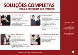 SOLUÇÕES COMPLETAS
                   PARA A GESTÃO DA SUA EMPRESA

  VENDAS E MARKETING                                             GESTÃO DO VAREJO
  § Excelência em Distribuição;                                  § Atendimento e Serviço ao Consumidor;
  § Excelência em Vendas;                                        § Convenção de Vendas;
  § Gestão de Vendas;                                            § Eliminação de Desperdícios e Quebras;
  § Inteligência Competitiva de Mercado;                         § Estratégia Varejista;
  § Marketing de Incentivo;                                      § Estruturação da Equipe de Vendas;
                                                                                                                FRANGOLÂNDIA
  § Marketing de Relacionamento;                                 § Gestão de Mix de Produtos;
  § Merchandising Visual;                                        § IGR (Instrumento de Gestão de
                                                                                                               “A nossa empresa tem
  § Planejamento Estratégico de Marketing.                         Resultados)                                           mantido bom
                                                                 § Propaganda e Promoção;
                                                                                                                relacionamento com a
                                                                 § PROEF - Programa de Excelência em
                                                                                                            consultoria, apresentando
                                                                   Franquias.                              neste período de dois anos
                                                                                                               e meio um progresso.”

                                                                                                              ROSANA XIMENES
  GESTÃO DE PESSOAS                                              GESTÃO DO TERCEIRO SETOR                       Diretor da Empresa
  § Compromisso Total;                                           §Gestão Organizacional;
  § Gestão por Competência;                                      §Planejamento Estratégico;
  § Desenvolvimento de Líderes;                                  §Estratégias de Sustentabilidade;
  § Formação de Equipes de Alta                                  §Avaliação de Projetos;
    Performace;                                                  §Captação de Recursos.
  § Gestão do Conhecimento;
  § Pesquisa de Clima Organizacional;
  § Programas de Trainees;
  § PCCR (Programa de Cargos, Carreira e
    Remuneração).



                RESULTADOS CONCRETOS         WWW.GOMESDEMATOS.COM.BR                                                            12
 