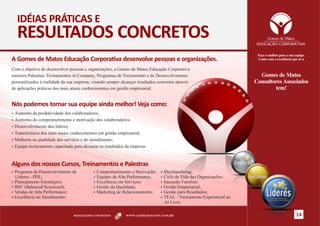 IDÉIAS PRÁTICAS E
  RESULTADOS CONCRETOS
                                                                                                                     Faça o melhor para a sua equipe.
A Gomes de Matos Educação Corporativa desenvolve pessoas e organizações.                                             Conte com a excelência que só a

Com o objetivo de desenvolver pessoas e organizações, a Gomes de Matos Educação Corporativa
ministra Palestras, Treinamentos in Company, Programas de Treinamento e de Desenvolvimento                            Gomes de Matos
personalizados à realidade da sua empresa, visando sempre alcançar resultados concretos através                     Consultores Associados
de aplicações práticas dos mais atuais conhecimentos em gestão empresarial.                                                 tem!

Nós podemos tornar sua equipe ainda melhor! Veja como:
§Aumento  da produtividade dos colaboradores;
§Aumento do comprometimento e motivação dos colaboradores;

§Desenvolvimento dos líderes;

§Transferência dos mais atuais conhecimentos em gestão empresarial;

§Melhoria na qualidade dos serviços e do atendimento;

§Equipe tecnicamente capacitada para alcançar os resultados da empresa.




Alguns dos nossos Cursos, Treinamentos e Palestras
§Programa  de Desenvolvimento de           §Comprometimento    e Motivação;    §Merchandising;
 Líderes - PDL;                            §Equipes de Alta Performance;       §Ciclode Vida das Organizações;
§Planejamento Estratégico;                 §Excelência em Serviços;            §Sucessão  Familiar;
§BSC (Balanced Scorecard);                 §Gestão da Qualidade;               §Gestão Empresarial;
§Vendas de Alta Performance;               §Marketing de Relacionamento;       §Gestão para Resultados;
§Excelência no Atendimento;                                                    §TEAL - Treinamento Experencial ao
                                                                                Ar Livre.

                                 RESULTADOS CONCRETOS       WWW.GOMESDEMATOS.COM.BR                                                            14
 