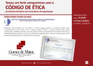 Temos um forte compromisso com o
  CÓDIGO DE ÉTICA
  do Instituto Brasileiro dos Consultores de Organização
                                                                                                                                       Segundo dados do IBCO,
CONSULTORIA FILIADA AO IBCO                                                                                                               MAIOR
                                                                                                                                       somos a
              INSTITUTO BRASILEIRO DOS CONSULTORES DE ORGANIZAÇÃO
                               INSTITUTE OF MANAGEMENT CONSULTANTS - IMC BRAZIL
                                                                                                                                       CONSULTORIA
                                                                                                                                       do NORTE e NORDESTE.
   IBCO

Organização não-governamental, sem fins lucrativos, o instituto congrega empresas de consultoria possuindo núcleos
ou representantes em vários estados do País. A principal atividade do IBCO é a pesquisa permanente sobre técnicas,
tecnologias, ética e qualidade de consultoria. A discussão crítica dos desafios e oportunidades nesta área produzem informações que
são disponibilizadas aos associados e seus clientes. A certificação de competências para o exercício da consultoria atesta o aval do
Instituto quanto à qualificação técnica e à postura ética de seus associados.




                                  RESULTADOS CONCRETOS           WWW.GOMESDEMATOS.COM.BR                                                                   18
 