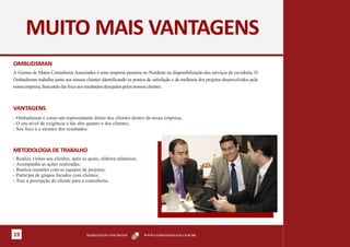 MUITO MAIS VANTAGENS
OMBUDSMAN
A Gomes de Matos Consultores Associados é uma empresa pioneira no Nordeste na disponibilização dos serviços de ouvidoria. O
Ombudsman trabalha junto aos nossos clientes identificando os pontos de satisfação e de melhoria dos projetos desenvolvidos pela
nossa empresa, buscando dar foco aos resultados desejados pelos nossos clientes.



VANTAGENS
§ Ombudsman é como um representante direto dos clientes dentro da nossa empresa;
§ O seu nível de exigência é tão alto quanto o dos clientes;

§ Seu foco é o alcance dos resultados.




METODOLOGIA DE TRABALHO
§ Realiza visitas aos clientes, após as quais, elabora relatórios;
§ Acompanha as ações realizadas;
§ Realiza reuniões com as equipes de projetos;

§ Participa de grupos focados com clientes;

§ Traz a percepção do cliente para a consultoria.




19                                     RESULTADOS CONCRETOS          WWW.GOMESDEMATOS.COM.BR
 