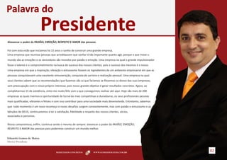 Palavra do
                           Presidente
Alavancar o poder da PAIXÃO, EMOÇÃO, RESPEITO E AMOR das pessoas.

Foi com esta visão que iniciamos há 15 anos o sonho de construir uma grande empresa.
Uma empresa que reunisse pessoas que acreditassem que sonhar é tão importante quanto agir, porque o que move o
mundo são as emoções e os vencedores são movidos por paixão e emoção. Uma empresa na qual o grande impulsionador
fosse o talento e o comprometimento na busca do sucesso dos nossos clientes, pois o sucesso dos mesmos é o nosso.
Uma empresa em que a inspiração, vibração e entusiasmo fossem os ingredientes de um ambiente empresarial em que as
pessoas conquistassem uma excelente remuneração, conquista de carreira e realização pessoal. Uma empresa na qual
seus clientes sabem que as recomendações que fazemos são as que faríamos se fôssemos os donos das suas empresas,
sem preocupação com o nosso próprio interesse, pois nosso grande objetivo é gerar resultados concretos. Agora, ao
completarmos 15 de existência, sinto-me muito feliz com o que conseguimos realizar até aqui. Hoje são mais de 200
empresas as quais tivemos a oportunidade de torná-las mais competitivas e duradouras, os seus profissionais pessoas
mais qualificadas, vibrantes e felizes e com isso contribuir para uma sociedade mais desenvolvida. Entretanto, sabemos
que todo momento é um novo recomeço e novos desafios surgem constantemente, mas com paixão e entusiasmo e as
bênçãos de DEUS, continuaremos a ter a satisfação, fidelidade e respeito dos nossos clientes, sócios,
associados e parceiros.

Nosso compromisso, enfim, continua sendo o mesmo de sempre: alavancar o poder da PAIXÃO, EMOÇÃO,
RESPEITO E AMOR das pessoas para podermos construir um mundo melhor.


Eduardo Gomes de Matos
Diretor Presidente


                                        RESULTADOS CONCRETOS           WWW.GOMESDEMATOS.COM.BR
                                                                                                                         02
 