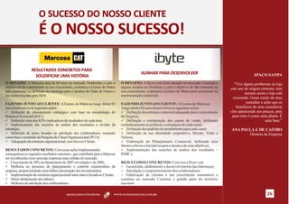 O SUCESSO DO NOSSO CLIENTE
                       É O NOSSO SUCESSO!

                  RESULTADOS CONCRETOS PARA
                                                                                              ALINHAR PARA DESENVOLVER                                             SPAÇO SANPA
                    SOLIDIFICAR UMA HISTÓRIA
O DESAFIO: A Marcosa atua há 60 anos no mercado Nordestino e com o               O DESAFIO: A Ibyte com forte atuação no mercado Cearense e           “Tive alguns problemas na loja
objetivo de da continuidade ao seu crescimento, contratou a Gomes de Matos       alguns estados no Nordeste e com o objetivo de dar estrutura ao    este ano de origem externas, mas
para assessorar na definição da estratégia para o alcance da Visão de Futuro e   seu crescimento, contratou a Gomes de Matos para assessorar na
                                                                                                                                                             mesmo assim a loja está
das metas traçadas para 2010.                                                    reestruturação comercial.
                                                                                                                                                     crescendo. Gosto muito do meu
FAZENDO JUNTO AO CLIENTE: A Gomes de Matos ao longo destes 03                    FAZENDO JUNTO AO CLIENTE: A Gomes de Matos ao                                consultor e acho que os
anos desenvolveu as seguintes ações:                                             longo destes 02 anos desenvolveu as seguintes ações:                  benefícios de uma consultoria
ü Definição do planejamento estratégico com base na metodologia do               ü Definição da estrutura comercial adequada para o crescimento     vêm aparecendo aos poucos, pois
Balanced Scorecard (BSC);                                                        do Negócio;                                                         para mim é como uma planta. É
ü Definição clara dos KPIs (indicadores de resultados) de cada área;             ü Definição e estruturação dos canais de venda, definindo                                 uma base.”
ü Implementação das reuniões de análise dos resultados e revisão da              cuidadosamente as políticas e estratégias de cada canal;
estratégia;                                                                      ü Definição dos padrões de atendimento para cada canal;            ANA PAULA J. DE CASTRO
ü Definição de ações focadas na satisfação dos colaboradores, tomando            ü Definição da sua identidade corporativa, Missão, Visão e                Diretora da Empresa
como base o resultado da Pesquisa de Clima Organizacional (PCO);                 Valores;
ü Adequação da estrutura organizacional, com foco no Cliente.                    ü Elaboração do Planejamento Comercial, definindo seus
                                                                                 fatores críticos e iniciativas para o alcance de seus objetivos;
RESULTADOS CONCRETOS: Com essas ações implementadas                              ü Implementação das reuniões de análise dos resultados –
conseguimos os seguintes resultados concretos , que contribuiu para a Marcosa    RMR´s;
ser reconhecida como uma das empresas mais sólidas do mercado:
ü Crescimento de 30% no faturamento de 2007 em relação o de 2006;                RESULTADOS CONCRETOS: Com isso a Ibyte vem
ü Melhoria no processo de planejamento e controle orçamentário da                ü  Garantindo, alinhamento e desenvolvimento das lideranças;
empresa, proporcionando uma melhor priorização dos investimentos;                ü Satisfação e comprometimento dos colaboradores;
ü Implementação de estrutura organizacional mais clara e focada no Cliente;      ü Fidelização de clientes e um crescimento sustentável e
ü Maior alinhamento dos líderes;                                                 continuo no mercado Cearense e grande parte do território
ü Melhoria da satisfação dos colaboradores.                                      nacional.

                                           RESULTADOS CONCRETOS             WWW.GOMESDEMATOS.COM.BR                                                                        26
 