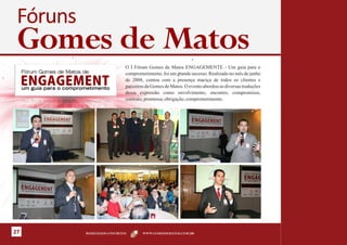 Fóruns
 Gomes de Matos
                             O I Fórum Gomes de Matos ENGAGEMENTE - Um guia para o
                             comprometimento, foi um grande sucesso. Realizado no mês de junho
                             de 2008, contou com a presença maciça de todos os clientes e
                             parceiros da Gomes de Matos. O evento abordou as diversas traduções
                             dessa expressão como envolvimento, encontro, compromisso,
                             contrato, promessa, obrigação, comprometimento.




27        RESULTADOS CONCRETOS       WWW.GOMESDEMATOS.COM.BR
 