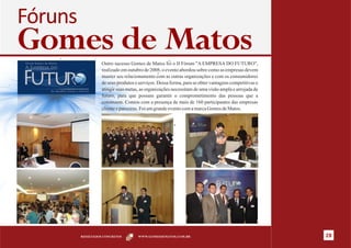 Fóruns
Gomes de Matos     Outro sucesso Gomes de Matos foi o II Fórum "A EMPRESA DO FUTURO",
                   realizado em outubro de 2008, o evento abordou sobre como as empresas devem
                   manter seu relacionamento com as outras organizações e com os consumidores
                   de seus produtos e serviços. Dessa forma, para se obter vantagens competitivas e
                   atingir suas metas, as organizações necessitam de uma visão ampla e arrojada de
                   futuro, para que possam garantir o comprometimento das pessoas que a
                   constroem. Contou com a presença de mais de 160 participantes das empresas
                   cliente e parceiras. Foi um grande evento com a marca Gomes de Matos.




         RESULTADOS CONCRETOS        WWW.GOMESDEMATOS.COM.BR                                          28
 