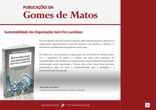 PUBLICAÇÕES DA

            Gomes de Matos
Sustentabilidade das Organizações Sem Fins Lucrativos

                       Este livro propõe e discute conceitos e reflexões sobre métodos de gestão, aplicáveis às
                       organizações, especificamente as sem fins lucrativos, que atendem os desafios e a
                       demanda da sociedade para uma melhoria social e justa.


                       No intuito de se fazer perpetuar as organizações sem fins lucrativos, aborda-se neste
                       livro a importância da gestão e a eficácia das ações como imperativo da
                       sustentabilidade, como também, do reconhecimento da necessidade de uma profunda
                       transformação social, legitimando o Terceiro Setor como veículo desse processo,
                       acentuando-se cada vez mais a responsabilidade para a qualidade e a
                       profissionalização dessa gestão.




                       Maiso Dias Alves Júnior
                       Consultor Sócio da Gomes de Matos Consultores Associados




                         RESULTADOS CONCRETOS           WWW.GOMESDEMATOS.COM.BR                                   34
 