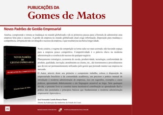 PUBLICAÇÕES DA

                        Gomes de Matos
Novos Padrões de Gestão Empresarial
Analisa, compreende e retrata as mudanças no mundo globalizado e dá os primeiros passos para a fórmula de administrar uma
empresa feita para o sucesso. A gestão da empresa no mundo globalizado atual exige informação, disposição para mudança e
competência, sob pena de não ser atingido o sucesso da empresa, o que resultará na sua baixa longevidade.


                                  Neste cenário, o regime de competição se torna cada vez mais acirrado, não havendo espaço
                                  para a empresa pouco competitiva. Competitividade é a palavra chave na moderna
                                  administração e a essência do sucesso de qualquer negócio.
                                  Planejamento estratégico, economia de escala, produtividade, tecnologia, conformidade do
                                  produto, qualidade, inovação, atendimento ao cliente, etc., são instrumentos e procedimentos
                                  que devem ser permanentemente utilizados pelo gestor que pretende manter sua empresa no
                                  mercado.
                                  O Autor, através deste seu primeiro e competente trabalho, coloca à disposição do
                                  empresariado brasileiro e da comunidade acadêmica, um precioso e prático manual de
                                  introdução à moderna administração de empresas, rico em sugestões, exemplos e casos
                                  práticos, apresentado didaticamente e em linguagem acessível ao leigo. Sem quaisquer
                                  dúvida, o presente livro se constitui numa inestimável contribuição ao aprendizado fácil e
                                  prático dos postulados e princípios básicos que fundamentam a moderna administração
                                  empresarial. Aproveite-o.

                                  José Fernando Castelo Branco Ponte
                                  Diretor da Federação das Indústrias do Estado do Ceará


  35                              RESULTADOS CONCRETOS            WWW.GOMESDEMATOS.COM.BR
 