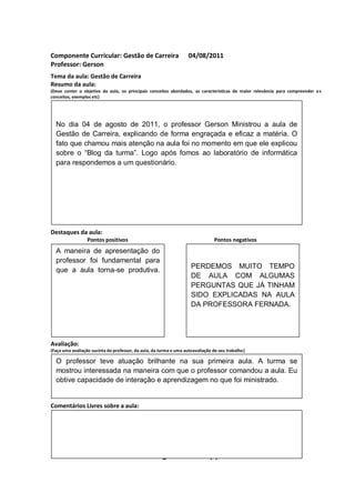 Componente Curricular: Gestão de Carreira                           04/08/2011
Professor: Gerson
Tema da aula: Gestão de Carreira
Resumo da aula:
(Deve conter o objetivo da aula, os principais conceitos abordados, as características de maior relevância para compreender o s
conceitos, exemplos etc)
O


  No dia 04 de agosto de 2011, o professor Gerson Ministrou a aula de
  Gestão de Carreira, explicando de forma engraçada e eficaz a matéria. O
  fato que chamou mais atenção na aula foi no momento em que ele explicou
  sobre o “Blog da turma”. Logo após fomos ao laboratório de informática
  para respondemos a um questionário.




Destaques da aula:
                  Pontos positivos                                              Pontos negativos
  A maneira de apresentação do
  professor foi fundamental para
                                                                     PERDEMOS MUITO TEMPO
  que a aula torna-se produtiva.
                                                                     DE AULA COM ALGUMAS
                                                                     PERGUNTAS QUE JÁ TINHAM
                                                                     SIDO EXPLICADAS NA AULA
                                                                     DA PROFESSORA FERNADA.




Avaliação:
(Faça uma avaliação sucinta do professor, da aula, da turma e uma autoavaliação de seu trabalho)

  O professor teve atuação brilhante na sua primeira aula. A turma se
  mostrou interessada na maneira com que o professor comandou a aula. Eu
  obtive capacidade de interação e aprendizagem no que foi ministrado.


Comentários Livres sobre a aula:


                                                          ANEXO A
                                                          ANEXO A
                                                  Registro de aula(s)
 
