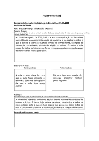 Registro de aula(s)


Componente Curricular: Metodologia da Ciência Data: 05/08/2011
Professor: Fernanda
Tema da aula: Diferenças entre Resumo e Resenha
Resumo da aula:
(Deve conter o objetivo da aula, os principais conceitos abordados, as características de maior relevância para compreender os
conceitos, exemplos etc)
O
  No dia 05 de agosto de 2011, iniciou a aula com explicação no data show
  sobre Ciência e conhecimento a aula foi produtiva, e ela explicava sobre o
  que é ciência e sobre as diversas formas de conhecimento, exemplos as
  formas de conhecimento através de religião ou cultura. Foi ótima a aula
  nesse dia todos participaram de forma com que o conhecimento chegasse
  de maneira mais rápida para todos.




Destaques da aula:
                  Pontos positivos                                              Pontos negativos



  A aula no data show fez com                                        Foi uma boa aula, aonde não
  que a aula fosse diferente é                                       consegui encontrar nenhum
  moderna, com boa participação                                      ponto negativo.
  da sala a aula ficou ainda
  melhor.



Avaliação:
(Faça uma avaliação sucinta do professor, da aula, da turma e uma autoavaliação de seu trabalho)

  A Professora Fernanda teve como de pras te uma maneira descontraída de
  ensinar a todos. A turma hoje estava excelente, parabenizo a todos os
  meus colegas pela a aula de hoje espero que possa ser assim todos os
  dias. Com um bom professor e a contribuição de meus colegas obtive ótimo
  rendimento na aula de hoje.
Comentários Livres sobre a aula:
 