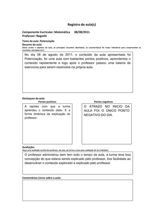 Registro de aula(s)

Componente Curricular: Matemática                         08/08/2011
Professor: Nagoshi
Tema da aula: Potenciação
Resumo da aula:
(Deve conter o objetivo da aula, os principais conceitos abordados, as características de maior relevância para compreender os
conceitos, exemplos etc.)
O
  No dia 08 de agosto de 2011, o conteúdo da aula apresentada foi
  Potenciação, foi uma aula com bastantes pontos positivos, aprendemos o
  conteúdo rapidamente e logo após o professor passou uma bateria de
  exercícios para serem resolvidos na própria aula.




Destaques da aula:
                  Pontos positivos                                               Pontos negativos
  A rapidez com que a turma                                          O ATRAZO NO INICIO DA
  aprendeu o conteúdo dado. E a                                      AULA FOI O ÚNICO PONTO
  forma dinâmica da explicação do                                    NEGATIVO DO DIA.
  professor.




Avaliação:
(Faça uma avaliação sucinta do professor, da aula, da turma e uma auto-avaliação de seu trabalho)

  O professor administrou bem tem todo o tempo da aula, a turma teve boa
  concepção do que estava sendo explicado pelo professor, tive facilidade ao
  desenvolver o conteúdo explorado e explicado pelo professor.



Comentários Livres sobre a aula:



                                                           ANEXO A
                                                   Registro de aula(s)
 