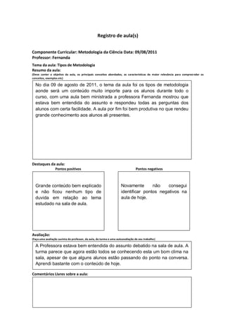 Registro de aula(s)


Componente Curricular: Metodologia da Ciência Data: 09/08/2011
Professor: Fernanda
Tema da aula: Tipos de Metodologia
Resumo da aula:
(Deve conter o objetivo da aula, os principais conceitos abordados, as características de maior relevância para compree nder os
conceitos, exemplos etc)
O
  No dia 09 de agosto de 2011, o tema da aula foi os tipos de metodologia
  aonde será um conteúdo muito importe para os alunos durante todo o
  curso, com uma aula bem ministrada a professora Fernanda mostrou que
  estava bem entendida do assunto e respondeu todas as perguntas dos
  alunos com certa facilidade. A aula por fim foi bem produtiva no que rendeu
  grande conhecimento aos alunos ali presentes.




Destaques da aula:
                  Pontos positivos                                              Pontos negativos



  Grande conteúdo bem explicado                                      Novamente       não    consegui
  e não ficou nenhum tipo de                                         identificar pontos negativos na
  duvida em relação ao tema                                          aula de hoje.
  estudado na sala de aula.




Avaliação:
(Faça uma avaliação sucinta do professor, da aula, da turma e uma autoavaliação de seu trabalho)

  A Professora estava bem entendida do assunto debatido na sala de aula. A
  turma parece que agora estão todos se conhecendo esta um bom clima na
  sala, apesar de que alguns alunos estão passando do ponto na conversa.
  Aprendi bastante com o conteúdo de hoje.

Comentários Livres sobre a aula:
 