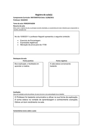Registro de aula(s)
Componente Curricular: MATEMÁTICA Data: 15/08/2011
Professor: NAGOSHI

Tema da aula: PORCENTAGEM
Resumo da aula:
(Deve conter o objetivo da aula, os principais conceitos abordados, as características de maior relevância para compreender o s
conceitos, exemplos etc)




  No dia 15/08/2011 o professor Nagoshi apresentou o seguinte conteúdo:

            Exercício de Porcentagem
            Expressões Algébricas
            Marcação de prova para dia 17/08




Destaques da aula:
                  Pontos positivos                                                Pontos negativos
  Boa explicação, e facilidade em                                      A sala estava conversando
  aprender a matéria.                                                  bastante.




Avaliação:
(Faça uma avaliação sucinta do professor, da aula, da turma e uma autoavaliação de seu trabalho)

  O Professor foi bastante comunicativo e eficaz na sua forma de explicação.
  A turma estava na vontade de aprendizagem e conhecimento avançado.
  Obtive um bom rendimento na aula.



Comentários Livres sobre a aula:
 